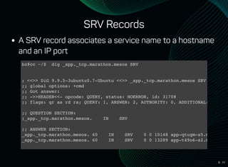 5 . 11
SRV Records
A SRV record associates a service name to a hostname
and an IP port
bz@cc ~/$ dig _app._tcp.marathon.mesos SRV
; <<>> DiG 9.9.5-3ubuntu0.7-Ubuntu <<>> _app._tcp.marathon.mesos SRV
;; global options: +cmd
;; Got answer:
;; ->>HEADER<<- opcode: QUERY, status: NOERROR, id: 31708
;; flags: qr aa rd ra; QUERY: 1, ANSWER: 2, AUTHORITY: 0, ADDITIONAL: 2
;; QUESTION SECTION:
;_app._tcp.marathon.mesos. IN SRV
;; ANSWER SECTION:
_app._tcp.marathon.mesos. 60 IN SRV 0 0 10148 app-qtugm-s5.marathon.
_app._tcp.marathon.mesos. 60 IN SRV 0 0 13289 app-t49o6-s2.marathon.
;; ADDITIONAL SECTION:
 