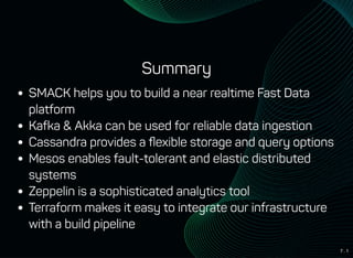 7 . 1
Summary
SMACK helps you to build a near realtime Fast Data
platform
Kafka & Akka can be used for reliable data ingestion
Cassandra provides a ﬂexible storage and query options
Mesos enables fault-tolerant and elastic distributed
systems
Zeppelin is a sophisticated analytics tool
Terraform makes it easy to integrate our infrastructure
with a build pipeline
 