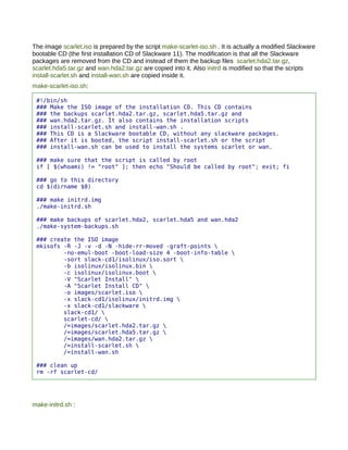 The image scarlet.iso is prepared by the script make-scarlet-iso.sh . It is actually a modified Slackware
bootable CD (the first installation CD of Slackware 11). The modification is that all the Slackware
packages are removed from the CD and instead of them the backup files scarlet.hda2.tar.gz,
scarlet.hda5.tar.gz and wan.hda2.tar.gz are copied into it. Also initrd is modified so that the scripts
install-scarlet.sh and install-wan.sh are copied inside it.
make-scarlet-iso.sh:

 #!/bin/sh
 ### Make the ISO image of the installation CD. This CD contains
 ### the backups scarlet.hda2.tar.gz, scarlet.hda5.tar.gz and
 ### wan.hda2.tar.gz. It also contains the installation scripts
 ### install-scarlet.sh and install-wan.sh .
 ### This CD is a Slackware bootable CD, without any slackware packages.
 ### After it is booted, the script install-scarlet.sh or the script
 ### install-wan.sh can be used to install the systems scarlet or wan.

 ### make sure that the script is called by root
 if [ $(whoami) != "root" ]; then echo "Should be called by root"; exit; fi

 ### go to this directory
 cd $(dirname $0)

 ### make initrd.img
 ./make-initrd.sh

 ### make backups of scarlet.hda2, scarlet.hda5 and wan.hda2
 ./make-system-backups.sh

 ### create the ISO image
 mkisofs -R -J -v -d -N -hide-rr-moved -graft-points 
         -no-emul-boot -boot-load-size 4 -boot-info-table 
         -sort slack-cd1/isolinux/iso.sort 
         -b isolinux/isolinux.bin 
         -c isolinux/isolinux.boot 
         -V "Scarlet Install" 
         -A "Scarlet Install CD" 
         -o images/scarlet.iso 
         -x slack-cd1/isolinux/initrd.img 
         -x slack-cd1/slackware 
         slack-cd1/ 
         scarlet-cd/ 
         /=images/scarlet.hda2.tar.gz 
         /=images/scarlet.hda5.tar.gz 
         /=images/wan.hda2.tar.gz 
         /=install-scarlet.sh 
         /=install-wan.sh

 ### clean up
 rm -rf scarlet-cd/




make-initrd.sh :
 