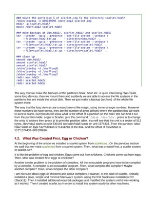 ### mount the partition 5 of scarlet.img to the directory scarlet.hda5/
 /sbin/losetup -o 806109696 /dev/loop2 scarlet.img
 mkdir -p scarlet.hda5/
 mount /dev/loop2 scarlet.hda5/

 ### make backups of wan.hda2/,            scarlet.hda2/ and scarlet.hda5/
 tar --create --gzip --preserve            --one-file-system --verbose 
     --file=wan.hda2.tar.gz                --directory=wan.hda2/ .
 tar --create --gzip --preserve            --one-file-system --verbose 
     --file=scarlet.hda2.tar.gz            --directory=scarlet.hda2/ .
 tar --create --gzip --preserve            --one-file-system --verbose 
     --file=scarlet.hda5.tar.gz            --directory=scarlet.hda5/ .

 ### clean up
 umount wan.hda2/
 umount scarlet.hda2/
 umount scarlet.hda5/
 /sbin/losetup -d /dev/loop0
 /sbin/losetup -d /dev/loop1
 /sbin/losetup -d /dev/loop2
 rmdir wan.hda2/
 rmdir scarlet.hda2/
 rmdir scarlet.hda5/


The way that we make the backups of the partitions hda2, hda5 etc. is quite interesting. We create
some loop devices, then we mount them and suddenly we are able to access the file systems in the
partitions that are inside the virtual disk. Then we just make a backup (archive) of the whole file
system there.
The way that the loop devices are created seems like magic, using some strange numbers. However
these numbers do have sense, they are the number of bytes (offset) where the partition that we want
to access starts. But how do we know what is the offset of a partition on the disk? We can find it out
from the partition table. Login to Scarlet, give the command `fdisk /dev/hda`, press 'u' to change
the units to sectors then press 'p' to print the partition table. You will see that the unit is a sector of 512
bytes, /dev/hda2 starts on unit 530145 and /dev/hda5 starts on unit 1574433. Then the partition /dev/
hda2 starts on byte 512*530145=271434240 of the disk, and the offset of /dev/hda5 is
512*1574433=806109696.

4.2. What Was Created First, Egg or Chicken?
At the beginning of the article we installed a scarlet system from scarlet.iso . On the previous section
we said that we make scarlet.iso from a scarlet system. Then, what was created first, a scarlet system
or scarlet.iso?
It is like the problem of egg and chicken. Eggs come out from chickens. Chickens come out from eggs.
Then, what was created first, eggs or chickens?
Another similar problem is the problem of compilers. All the executable programs have to be compiled
by a compiler. A compiler is an executable program. Then, what compiles the compiler? Maybe
another compiler? Then, what compiles the other compiler?
I am not sure about eggs-or-chickens and about compilers. However, in the case of Scarlet, I initially
installed a plain, simple and minimal Slackware system, using the first Slackware installation CD
(Slack11). Then I installed additional required packages and modified the system until it was working
as I wished. Then I created scarlet.iso in order to install this system easily to other machines.
 