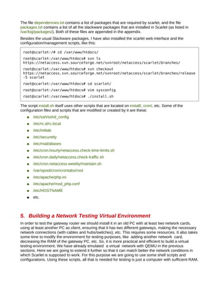 The file dependencies.txt contains a list of packages that are required by scarlet, and the file
packages.txt contains a list of all the slackware packages that are installed in Scarlet (as listed in
/var/log/packages/). Both of these files are appended in the appendix.
Besides the usual Slackware packages, I have also installed the scarlet web interface and the
configuration/management scripts, like this:

 root@scarlet:/# cd /var/www/htdocs/
 root@scarlet:/var/www/htdocs# svn ls
 https://netaccess.svn.sourceforge.net/svnroot/netaccess/scarlet/branches/
 root@scarlet:/var/www/htdocs# svn checkout
 https://netaccess.svn.sourceforge.net/svnroot/netaccess/scarlet/branches/release
 -5 scarlet
 root@scarlet:/var/www/htdocs# cd scarlet/
 root@scarlet:/var/www/htdocs# vim sysconfig
 root@scarlet:/var/www/htdocs# ./install.sh

The script install.sh itself uses other scripts that are located on install/, cron/, etc. Some of the
configuration files and scripts that are modified or created by it are these:
    ●   /etc/ssh/sshd_config
    ●   /etc/rc.d/rc.local
    ●   /etc/inittab
    ●   /etc/securetty
    ●   /etc/mail/aliases
    ●   /etc/cron.hourly/netaccess.check-time-limits.sh
    ●   /etc/cron.daily/netaccess.check-traffic.sh
    ●   /etc/cron.netaccess.weekly/maintain.sh
    ●   /var/spool/cron/crontabs/root
    ●   /etc/apache/php.ini
    ●   /etc/apache/mod_php.conf
    ●   /etc/HOSTNAME
    ●   etc.



5. Building a Network Testing Virtual Environment
In order to test the gateway router we should install it in an old PC with at least two network cards,
using at least another PC as client, ensuring that it has two different gateways, making the necessary
network connections (with cables and hubs/switches), etc. This requires some resources. It also takes
some time to modify the environment for testing purposes, like adding another network card,
decreasing the RAM of the gateway PC, etc. So, it is more practical and efficient to build a virtual
testing environment. We have already emulated a virtual network with QEMU in the previous
sections. Here we are going to extend it further so that it can match better the network conditions in
which Scarlet is supposed to work. For this purpose we are going to use some shell scripts and
configurations. Using these scripts, all that is needed for testing is just a computer with sufficient RAM,
 