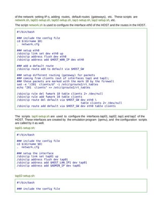 of the network: setting IP-s, adding routes, default routes (gateways), etc. These scripts are
network.sh, tap01-setup.sh, tap02-setup.sh, tap1-setup.sh, tap2-setup.sh, etc.
The script network.sh is used to configure the interface eth0 of the HOST and the routes in the HOST.

 #!/bin/bash

 ### include the config file
 cd $(dirname $0)
 . network.cfg

 ### setup eth0
 /sbin/ip link set dev eth0 up
 /sbin/ip address flush dev eth0
 /sbin/ip address add $HOST_WAN_IP dev eth0

 ### add a default route
 /sbin/ip route add to default via $HOST_GW

 ### setup different routing (gateway) for packets
 ### coming from clients (out of interfaces tap1 and tap2);
 ### these packets are marked with the mark 10 by the firewall
 sed -e "/201 clients/d" -i /etc/iproute2/rt_tables
 echo "201 clients" >> /etc/iproute2/rt_tables

 /sbin/ip rule del fwmark 10 table clients 2> /dev/null
 /sbin/ip rule add fwmark 10 table clients
 /sbin/ip route del default via $HOST_GW dev eth0 
                                         table clients 2> /dev/null
 /sbin/ip route add default via $HOST_GW dev eth0 table clients


The scripts tapX-setup.sh are used to configure the interfaces tap01, tap02, tap1 and tap2 of the
HOST. These interfaces are created by the emulation program (qemu), and the configuration scripts
are called by it as well.
tap01-setup.sh:

 #!/bin/bash

 ### include the config file
 cd $(dirname $0)
 . network.cfg

 ### setup the interface
 /sbin/ip link set tap01 up
 /sbin/ip address flush dev tap01
 /sbin/ip address add $HOST_LAN_IP1 dev tap01
 /sbin/ip address add $ADMIN_IP dev tap01


tap02-setup.sh:

 #!/bin/bash

 ### include the config file
 