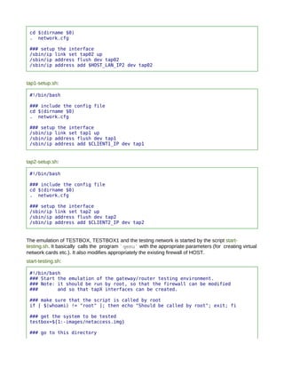 cd $(dirname $0)
 . network.cfg

 ### setup the interface
 /sbin/ip link set tap02 up
 /sbin/ip address flush dev tap02
 /sbin/ip address add $HOST_LAN_IP2 dev tap02


tap1-setup.sh:

 #!/bin/bash

 ### include the config file
 cd $(dirname $0)
 . network.cfg

 ### setup the interface
 /sbin/ip link set tap1 up
 /sbin/ip address flush dev tap1
 /sbin/ip address add $CLIENT1_IP dev tap1


tap2-setup.sh:

 #!/bin/bash

 ### include the config file
 cd $(dirname $0)
 . network.cfg

 ### setup the interface
 /sbin/ip link set tap2 up
 /sbin/ip address flush dev tap2
 /sbin/ip address add $CLIENT2_IP dev tap2


The emulation of TESTBOX, TESTBOX1 and the testing network is started by the script start-
testing.sh. It basically calls the program `qemu` with the appropriate parameters (for creating virtual
network cards etc.). It also modifies appropriately the existing firewall of HOST.
start-testing.sh:

 #!/bin/bash
 ### Start the emulation of the gateway/router testing environment.
 ### Note: it should be run by root, so that the firewall can be modified
 ###       and so that tapX interfaces can be created.

 ### make sure that the script is called by root
 if [ $(whoami) != "root" ]; then echo "Should be called by root"; exit; fi

 ### get the system to be tested
 testbox=${1:-images/netaccess.img}

 ### go to this directory
 