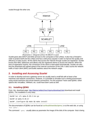 routed through the other one.




                   Illustration 1: Diagram of how SCARLET is used.
Scarlet gives also DHCP and DNS services to the computers of the LAN(s). It also has a firewall in
order to protect itself and the LAN(s) and has a web proxy (squid) in order to improve the quality and
efficiency of web access. All the clients that access the Internet through scarlet are registered. Scarlet
knows their MAC addresses and allows only the registered clients to access the Internet. When the
time of registration expires, the connection of the client is interrupted automatically. Scarlet can also
limit the download and upload speed of the Internet connection of the LAN. It also counts the network
traffic of each client (MAC) and builds statistics about the network usage.


3. Installing and Accessing Scarlet
In order to develop and test a gateway server we usually need a small lab with at least a few
machines and network connections. However, it is possible to simulate such a testing environment
using virtual machines and virtual network connections. For this purpose I have used QEMU. Other
options like VirtualBox, VMWare, etc. could have been used as well.

3.1. Installing QEMU
From the download page: http://fabrice.bellard.free.fr/qemu/download.html download and install
QEMU. The installation is very easy:

 bash# tar xfz qemu-0.10.2.tar.gz
 bash# cd qemu-0.10.2/
 bash# ./configure && make && make install

The documentation of QEMU can be found at /usr/local/share/doc/qemu/, or at the web site, or using
`man qemu`.
The command `qemu` usually takes as parameter the image of the disk of the computer that is being
 
