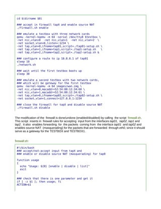 cd $(dirname $0)

 ### accept in firewall tapX and enable source NAT
 ./firewall.sh enable

 ### emulate a testbox with three network cards
 qemu -kernel-kqemu -m 64 -serial /dev/tty8 $testbox 
 -net nic,vlan=0 -net nic,vlan=1 -net nic,vlan=2 
 -net socket,vlan=0,listen=:1234 
 -net tap,vlan=0,ifname=tap01,script=./tap01-setup.sh 
 -net tap,vlan=1,ifname=tap1,script=./tap1-setup.sh    
 -net tap,vlan=2,ifname=tap2,script=./tap2-setup.sh &

 ### configure a route to ip 10.0.0.1 of tap01
 sleep 10
 ./network.sh

 ### wait until the first testbox boots up
 sleep 30

 ### emulate a second testbox with two network cards,
 ### which will be gateway for the first testbox
 qemu -kernel-kqemu -m 64 images/wan.img 
 -net nic,vlan=0,macaddr=52:54:00:12:34:60 
 -net nic,vlan=1,macaddr=52:54:00:12:34:61 
 -net tap,vlan=0,ifname=tap02,script=./tap02-setup.sh 
 -net socket,vlan=1,connect=127.0.0.1:1234

 ### close the firewall for tapX and disable source NAT
 ./firewall.sh disable


The modification of the firewall is done/undone (enabled/disabled) by calling the script firewall.sh.
This script inserts in firewall rules for accepting input from the interfaces tap01, tap02, tap1 and
tap2. It also enables forwarding for the packets coming from the interface tap01 and tap02 and
enables source NAT (masquerading) for the packets that are forwarded through eth0, since it should
serve as a gateway for the TESTBOX and TESTBOX1.


firewall.sh:

 #!/bin/bash
 ### accept/not-accept input from tapX and
 ### enable or disable source NAT (masquerading) for tap0

 function usage
 {
   echo "Usage: ${0} [enable | disable | list]"
   exit
 }

 ### check that there is one parameter and get it
 if [ -z $1 ]; then usage; fi
 ACTION=$1
 