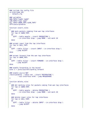 ### include the config file
cd $(dirname $0)
. network.cfg

### variables
WAN_TAPS="tap01 tap02"
LAN_TAPS="tap1 tap2"
ALL_TAPS="$WAN_TAPS $LAN_TAPS"
IPT=/sbin/iptables

function insert_rules
{
  ### mark packets comming from wan tap interfaces
  for tap in $WAN_TAPS
  do
    $IPT --table mangle --insert PREROUTING 
         --in-interface $tap --jump MARK --set-mark 10
  done

### accept input from the tap interfaces
for tap in $ALL_TAPS
do
  $IPT --table filter --insert INPUT --in-interface $tap 
       --jump ACCEPT
done

### accept forward from the wan tap interfaces
for tap in $WAN_TAPS
do
  $IPT --table filter --insert FORWARD --in-interface $tap 
       --jump ACCEPT
done

### enable forwarding in the kernel
echo 1 > /proc/sys/net/ipv4/ip_forward

### enable source NAT
/sbin/iptables --table nat --insert POSTROUTING 
         --out-interface eth0 --jump MASQUERADE
}

function delete_rules
{
  ### del marking rules for packets coming from wan tap interfaces
  for tap in $WAN_TAPS
  do
    $IPT --table mangle --delete PREROUTING 
         --in-interface $tap --jump MARK --set-mark 10
  done

 ### delete input rules for tap interfaces
 for tap in $ALL_TAPS
 do
   $IPT --table filter --delete INPUT --in-interface $tap 
        --jump ACCEPT
 done
 