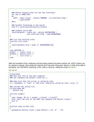 ### delete forward rules for wan tap interfaces
     for tap in $WAN_TAPS
     do
       $IPT --table filter --delete FORWARD --in-interface $tap 
            --jump ACCEPT
     done

     ### disable forwarding in the kernel
     echo 0 > /proc/sys/net/ipv4/ip_forward

     ### disable source NAT
     /sbin/iptables --table nat --delete POSTROUTING 
                    --out-interface eth0 --jump MASQUERADE
 }

 ### list the existing rules
 function list-rules
 {
   /sbin/iptables-save | grep -E 'MASQUERADE|tap'
 }

 case $ACTION in
 enable ) insert_rules ;;
 disable ) delete_rules ;;
 *       ) list-rules ;;
 esac


After the emulation of the testboxes and the testing network has been started, the HOST system can
be placed in several roles inside this network (as it has been discussed above), in order to be able to
test better the TESTBOX. Switching of the roles is done by calling the script set-role.sh.
set-role.sh:

 #!/bin/bash
 ### Sets the role of the main computer
 ### (by changing the default route etc.).

 ### make sure that the script is called by root
 if [ $(whoami) != "root" ]; then echo "Should be called by root"; exit; fi

 ### include the config file
 cd $(dirname $0)
 . network.cfg

 function usage()
 {
   echo "Usage: $0 [ls | normal | client1 | client2]"
   echo "Sets the role of the HOST (by changing the default route)."
   exit 0
 }

 function show_current_role
 {
   gateway=$(/sbin/ip route | grep default | cut -d' ' -f3)
 