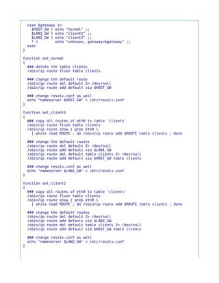 case $gateway in
      $HOST_GW ) echo   "normal" ;;
      $LAN1_GW ) echo   "client1" ;;
      $LAN2_GW ) echo   "client2" ;;
      * )        echo   "unknown, gateway=$gateway" ;;
    esac
}

function set_normal
{
  ### delete the table clients
  /sbin/ip route flush table clients

    ### change the default route
    /sbin/ip route del default 2> /dev/null
    /sbin/ip route add default via $HOST_GW

    ### change resolv.conf as well
    echo "nameserver $HOST_GW" > /etc/resolv.conf
}

function set_client1
{
  ### copy all routes of eth0 to table 'clients'
  /sbin/ip route flush table clients
  /sbin/ip route show | grep eth0 
    | while read ROUTE ; do /sbin/ip route add $ROUTE table clients ; done

    ### change the   default routes
    /sbin/ip route   del default 2> /dev/null
    /sbin/ip route   add default via $LAN1_GW
    /sbin/ip route   del default table clients 2> /dev/null
    /sbin/ip route   add default via $HOST_GW table clients

    ### change resolv.conf as well
    echo "nameserver $LAN1_GW" > /etc/resolv.conf
}

function set_client2
{
  ### copy all routes of eth0 to table 'clients'
  /sbin/ip route flush table clients
  /sbin/ip route show | grep eth0 
    | while read ROUTE ; do /sbin/ip route add $ROUTE table clients ; done

    ### change the   default routes
    /sbin/ip route   del default 2> /dev/null
    /sbin/ip route   add default via $LAN2_GW
    /sbin/ip route   del default table clients 2> /dev/null
    /sbin/ip route   add default via $HOST_GW table clients

    ### change resolv.conf as well
    echo "nameserver $LAN2_GW" > /etc/resolv.conf
}
 