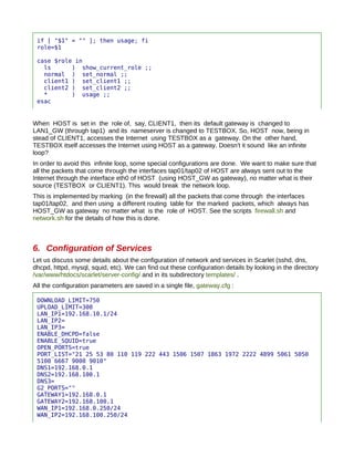 if [ "$1" = "" ]; then usage; fi
 role=$1

 case $role in
   ls      ) show_current_role ;;
   normal ) set_normal ;;
   client1 ) set_client1 ;;
   client2 ) set_client2 ;;
   *       ) usage ;;
 esac


When HOST is set in the role of, say, CLIENT1, then its default gateway is changed to
LAN1_GW (through tap1) and its nameserver is changed to TESTBOX. So, HOST now, being in
stead of CLIENT1, accesses the Internet using TESTBOX as a gateway. On the other hand,
TESTBOX itself accesses the Internet using HOST as a gateway. Doesn't it sound like an infinite
loop?
In order to avoid this infinite loop, some special configurations are done. We want to make sure that
all the packets that come through the interfaces tap01/tap02 of HOST are always sent out to the
Internet through the interface eth0 of HOST (using HOST_GW as gateway), no matter what is their
source (TESTBOX or CLIENT1). This would break the network loop.
This is implemented by marking (in the firewall) all the packets that come through the interfaces
tap01/tap02, and then using a different routing table for the marked packets, which always has
HOST_GW as gateway no matter what is the role of HOST. See the scripts firewall.sh and
network.sh for the details of how this is done.



6. Configuration of Services
Let us discuss some details about the configuration of network and services in Scarlet (sshd, dns,
dhcpd, httpd, mysql, squid, etc). We can find out these configuration details by looking in the directory
/var/www/htdocs/scarlet/server-config/ and in its subdirectory templates/ .
All the configuration parameters are saved in a single file, gateway.cfg :

 DOWNLOAD_LIMIT=750
 UPLOAD_LIMIT=300
 LAN_IP1=192.168.10.1/24
 LAN_IP2=
 LAN_IP3=
 ENABLE_DHCPD=false
 ENABLE_SQUID=true
 OPEN_PORTS=true
 PORT_LIST="21 25 53 80 110 119 222 443 1506 1507 1863 1972 2222 4899 5061 5050
 5100 6667 9000 9010"
 DNS1=192.168.0.1
 DNS2=192.168.100.1
 DNS3=
 G2_PORTS=""
 GATEWAY1=192.168.0.1
 GATEWAY2=192.168.100.1
 WAN_IP1=192.168.0.250/24
 WAN_IP2=192.168.100.250/24
 