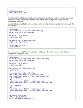 DOMAIN=localnet.net
 ACCESS_IP=10.0.0.1/24


This file can be modified manually, if we login with ssh. It can also be modified from the admin web
interface of Scarlet. This configuration file is included in all the configuration scripts that use
configuration parameters.
After something is modified in gateway.cfg the script reconfig.sh must be called, in order to apply the
new settings:

 #!/bin/bash
 ### reconfigure the network after changing
 ### any configuration variables

 ### go to this directory
 cd $(dirname $0)

 ### update the configuration files
 ./update-config-files.sh

 ### configure the server
 ./configure.sh


The script update-config-files.sh modifies the configuration files of the server, so that the new
configuration settings are used:

 #!/bin/bash
 ### modify the configuration files after changing
 ### any configuration variables

 ### go to this directory
 cd $(dirname $0)

 ### include the configuration file
 . gateway.cfg

 ### change the resolv.conf files
 echo "nameserver $DNS1" > /etc/resolv.conf
 echo "nameserver $DNS1" > /etc/resolv.dnsmasq.conf
 if [ -n "$DNS2" ]
 then
   echo "nameserver $DNS2" >> /etc/resolv.conf
   echo "nameserver $DNS2" >> /etc/resolv.dnsmasq.conf
 fi
 if [ -n "$DNS3" ]
 then
   echo "nameserver $DNS3" >> /etc/resolv.conf
   echo "nameserver $DNS3" >> /etc/resolv.dnsmasq.conf
 fi

 ### update /etc/hosts
 LOCAL_IP=${LAN_IP1%/*}
 sed -e "s/|DOMAIN|/$DOMAIN/g" 
 