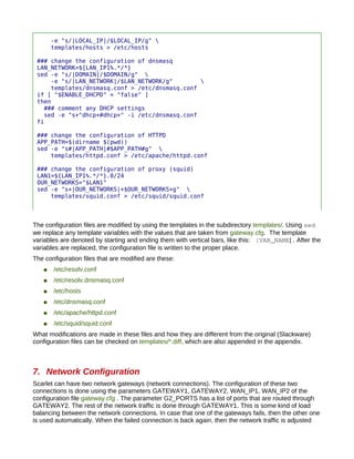 -e "s/|LOCAL_IP|/$LOCAL_IP/g" 
       templates/hosts > /etc/hosts

 ### change the configuration of dnsmasq
 LAN_NETWORK=${LAN_IP1%.*/*}
 sed -e "s/|DOMAIN|/$DOMAIN/g" 
     -e "s/|LAN_NETWORK|/$LAN_NETWORK/g"        
     templates/dnsmasq.conf > /etc/dnsmasq.conf
 if [ "$ENABLE_DHCPD" = "false" ]
 then
   ### comment any DHCP settings
   sed -e "s+^dhcp+#dhcp+" -i /etc/dnsmasq.conf
 fi

 ### change the configuration of HTTPD
 APP_PATH=$(dirname $(pwd))
 sed -e "s#|APP_PATH|#$APP_PATH#g" 
     templates/httpd.conf > /etc/apache/httpd.conf

 ### change the configuration of proxy (squid)
 LAN1=${LAN_IP1%.*/*}.0/24
 OUR_NETWORKS="$LAN1"
 sed -e "s+|OUR_NETWORKS|+$OUR_NETWORKS+g" 
     templates/squid.conf > /etc/squid/squid.conf




The configuration files are modified by using the templates in the subdirectory templates/. Using sed 
we replace any template variables with the values that are taken from gateway.cfg. The template
variables are denoted by starting and ending them with vertical bars, like this: |VAR_NAME| . After the
variables are replaced, the configuration file is written to the proper place.
The configuration files that are modified are these:
   ●   /etc/resolv.conf
   ●   /etc/resolv.dnsmasq.conf
   ●   /etc/hosts
   ●   /etc/dnsmasq.conf
   ●   /etc/apache/httpd.conf
   ●   /etc/squid/squid.conf
What modifications are made in these files and how they are different from the original (Slackware)
configuration files can be checked on templates/*.diff, which are also appended in the appendix.



7. Network Configuration
Scarlet can have two network gateways (network connections). The configuration of these two
connections is done using the parameters GATEWAY1, GATEWAY2, WAN_IP1, WAN_IP2 of the
configuration file gateway.cfg . The parameter G2_PORTS has a list of ports that are routed through
GATEWAY2. The rest of the network traffic is done through GATEWAY1. This is some kind of load
balancing between the network connections. In case that one of the gateways fails, then the other one
is used automatically. When the failed connection is back again, then the network traffic is adjusted
 