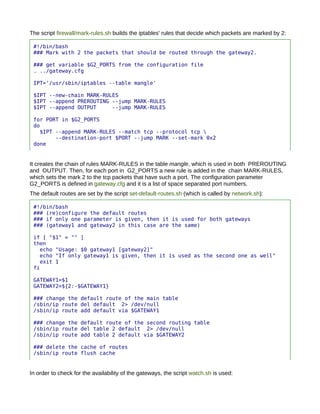 The script firewall/mark-rules.sh builds the iptables' rules that decide which packets are marked by 2:

 #!/bin/bash
 ### Mark with 2 the packets that should be routed through the gateway2.

 ### get variable $G2_PORTS from the configuration file
 . ../gateway.cfg

 IPT='/usr/sbin/iptables --table mangle'

 $IPT --new-chain MARK-RULES
 $IPT --append PREROUTING --jump MARK-RULES
 $IPT --append OUTPUT     --jump MARK-RULES

 for PORT in $G2_PORTS
 do
   $IPT --append MARK-RULES --match tcp --protocol tcp 
        --destination-port $PORT --jump MARK --set-mark 0x2
 done


It creates the chain of rules MARK-RULES in the table mangle, which is used in both PREROUTING
and OUTPUT. Then, for each port in G2_PORTS a new rule is added in the chain MARK-RULES,
which sets the mark 2 to the tcp packets that have such a port. The configuration parameter
G2_PORTS is defined in gateway.cfg and it is a list of space separated port numbers.
The default routes are set by the script set-default-routes.sh (which is called by network.sh):

 #!/bin/bash
 ### (re)configure the default routes
 ### if only one parameter is given, then it is used for both gateways
 ### (gateway1 and gateway2 in this case are the same)

 if [ "$1" = "" ]
 then
   echo "Usage: $0 gateway1 [gateway2]"
   echo "If only gateway1 is given, then it is used as the second one as well"
   exit 1
 fi

 GATEWAY1=$1
 GATEWAY2=${2:-$GATEWAY1}

 ### change the default route of the main table
 /sbin/ip route del default 2> /dev/null
 /sbin/ip route add default via $GATEWAY1

 ### change the default route of the second routing table
 /sbin/ip route del table 2 default 2> /dev/null
 /sbin/ip route add table 2 default via $GATEWAY2

 ### delete the cache of routes
 /sbin/ip route flush cache


In order to check for the availability of the gateways, the script watch.sh is used:
 