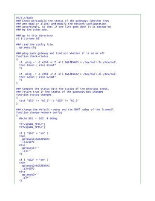 #!/bin/bash
### Check periodicly the status of the gateways (whether they
### are dead or alive) and modify the network configuration
### accordingly, so that if one line goes down it is backup-ed
### by the other one.

### go to this directory
cd $(dirname $0)

### read the config file
. gateway.cfg

### ping each gateway and find out whether it is on or off
function check-status
{
  if ping -r -I eth0 -c 2 -W 1 $GATEWAY1 > /dev/null 2> /dev/null
  then G1=on ; else G1=off
  fi

    if ping -r -I eth0 -c 2 -W 1 $GATEWAY2 > /dev/null 2> /dev/null
    then G2=on ; else G2=off
    fi
}

### compare the status with the status of the previous check,
### return true if the status of the gateways has changed
function status-changed
{
  test "$G1" != "$G_1" -o "$G2" != "$G_2"
}

### change the default routes and the SNAT rules of the firewall
function change-network-config
{
  #echo $G1 -- $G2 # debug

    IP1=${WAN_IP1%/*}
    IP2=${WAN_IP2%/*}

    if [ "$G1" = "on" ]
    then
      gateway1=$GATEWAY1
      ip1=$IP1
    else
      gateway1=''
      ip1=''
    fi

    if [ "$G2" = "on" ]
    then
      gateway2=$GATEWAY2
      ip2=$IP2
    else
      gateway2=''
      ip2=''
    fi
 