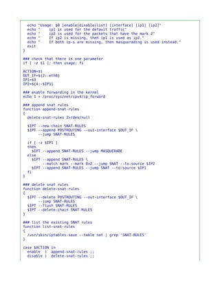 echo   "Usage: $0 [enable|disable|list] [interface] [ip1] [ip2]"
    echo   "    ip1 is used for the default traffic"
    echo   "    ip2 is used for the packets that have the mark 2"
    echo   "    If ip2 is missing, then ip1 is used as ip2."
    echo   "    If both ip-s are missing, then masquerading is used instead."
    exit
}

### check that there is one parameter
if [ -z $1 ]; then usage; fi

ACTION=$1
OUT_IF=${2:-eth0}
IP1=$3
IP2=${4:-$IP1}

### enable forwarding in the kernel
echo 1 > /proc/sys/net/ipv4/ip_forward

### append snat rules
function append-snat-rules
{
  delete-snat-rules 2>/dev/null

    $IPT --new-chain SNAT-RULES
    $IPT --append POSTROUTING --out-interface $OUT_IF 
         --jump SNAT-RULES

    if [ -z $IP1 ]
    then
      $IPT --append SNAT-RULES   --jump MASQUERADE
    else
      $IPT --append SNAT-RULES   
           --match mark --mark   0x2 --jump SNAT --to-source $IP2
      $IPT --append SNAT-RULES   --jump SNAT --to-source $IP1
    fi
}

### delete snat rules
function delete-snat-rules
{
  $IPT --delete POSTROUTING --out-interface $OUT_IF 
       --jump SNAT-RULES
  $IPT --flush SNAT-RULES
  $IPT --delete-chain SNAT-RULES
}

### list the existing SNAT rules
function list-snat-rules
{
  /usr/sbin/iptables-save --table nat | grep 'SNAT-RULES'
}

case $ACTION in
  enable ) append-snat-rules ;;
  disable ) delete-snat-rules ;;
 