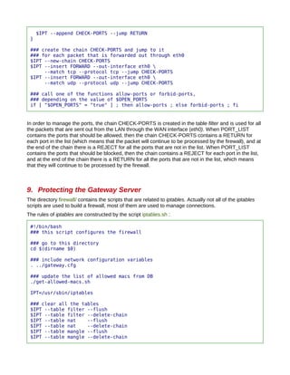 $IPT --append CHECK-PORTS --jump RETURN
 }

 ### create the chain CHECK-PORTS and jump to it
 ### for each packet that is forwarded out through eth0
 $IPT --new-chain CHECK-PORTS
 $IPT --insert FORWARD --out-interface eth0 
      --match tcp --protocol tcp --jump CHECK-PORTS
 $IPT --insert FORWARD --out-interface eth0 
      --match udp --protocol udp --jump CHECK-PORTS

 ### call one of the functions allow-ports or forbid-ports,
 ### depending on the value of $OPEN_PORTS
 if [ "$OPEN_PORTS" = "true" ] ; then allow-ports ; else forbid-ports ; fi


In order to manage the ports, the chain CHECK-PORTS is created in the table filter and is used for all
the packets that are sent out from the LAN through the WAN interface (eth0). When PORT_LIST
contains the ports that should be allowed, then the chain CHECK-PORTS contains a RETURN for
each port in the list (which means that the packet will continue to be processed by the firewall), and at
the end of the chain there is a REJECT for all the ports that are not in the list. When PORT_LIST
contains the ports that should be blocked, then the chain contains a REJECT for each port in the list,
and at the end of the chain there is a RETURN for all the ports that are not in the list, which means
that they will continue to be processed by the firewall.



9. Protecting the Gateway Server
The directory firewall/ contains the scripts that are related to iptables. Actually not all of the iptables
scripts are used to build a firewall, most of them are used to manage connections.
The rules of iptables are constructed by the script iptables.sh :

 #!/bin/bash
 ### this script configures the firewall

 ### go to this directory
 cd $(dirname $0)

 ### include network configuration variables
 . ../gateway.cfg

 ### update the list of allowed macs from DB
 ./get-allowed-macs.sh

 IPT=/usr/sbin/iptables

 ### clear all the tables
 $IPT --table filter --flush
 $IPT --table filter --delete-chain
 $IPT --table nat    --flush
 $IPT --table nat    --delete-chain
 $IPT --table mangle --flush
 $IPT --table mangle --delete-chain
 