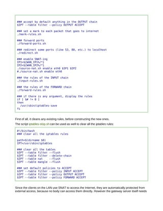 ### accept by default anything in the OUTPUT chain
 $IPT --table filter --policy OUTPUT ACCEPT

 ### set a mark to each packet that goes to internet
 ./mark-rules.sh

 ### forward ports
 ./forward-ports.sh

 ### redirect some ports (like 53, 80, etc.) to localhost
 ./redirect.sh

 ### enable SNAT-ing
 IP1=${WAN_IP1%/*}
 IP2=${WAN_IP2%/*}
 ./source-nat.sh enable eth0 $IP1 $IP2
 #./source-nat.sh enable eth0

 ### the rules of the INPUT chain
 ./input-rules.sh

 ### the rules of the FORWARD chain
 ./forward-rules.sh

 ### if there is any argument, display the rules
 if [ $# != 0 ]
 then
   /usr/sbin/iptables-save
 fi


First of all, it cleans any existing rules, before constructing the new ones.
The script iptables-stop.sh can be used as well to clear all the iptables rules:

 #!/bin/bash
 ### clear all the iptables rules

 path=$(dirname $0)
 IPT=/usr/sbin/iptables

 ### clear all the tables
 $IPT --table filter --flush
 $IPT --table filter --delete-chain
 $IPT --table nat    --flush
 $IPT --table mangle --flush

 ### set default policies to ACCEPT
 $IPT --table filter --policy INPUT ACCEPT
 $IPT --table filter --policy OUTPUT ACCEPT
 $IPT --table filter --policy FORWARD ACCEPT


Since the clients on the LAN use SNAT to access the Internet, they are automatically protected from
external access, because no body can access them directly. However the gateway server itself needs
 