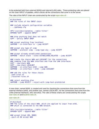 to be protected both from external (WAN) and internal (LAN) sides. These protecting rules are placed
on the chain INPUT of iptables, which checks all the connections that come in to the server.
The rules of the INPUT chain are constructed by the script input-rules.sh :

 #!/bin/bash
 ### the rules of the INPUT chain

 ### include network configuration variables
 . ../gateway.cfg

 IPT='/usr/sbin/iptables --table filter'
 APPEND="$IPT --append INPUT"

 ### drop anything that does not match
 $IPT --policy INPUT DROP

 ### accept anything from localhost
 $APPEND --in-interface lo --jump ACCEPT

 ### accept any type of icmp
 $APPEND --protocol icmp --icmp-type any --jump ACCEPT

 ### accept already established connections
 $APPEND --match state --state ESTABLISHED,RELATED --jump ACCEPT

 ### create the chains WAN and LOCALNET for the connections
 ### comming from the WAN interface and from the LAN interfaces
 $IPT --new-chain WAN
 $IPT --new-chain LOCALNET
 $APPEND --in-interface eth0 --jump WAN
 $APPEND --in-interface ! eth0 --jump LOCALNET

 ### add the rules for these chains
 ./wan-rules.sh
 ./localnet-rules.sh

 ### reject anything else
 $APPEND --jump REJECT --reject-with icmp-host-prohibited


A new chain, named WAN, is created and used for checking the connections that come from the
external interface (eth0), and another one, named LOCALNET, for the connections that come from the
LANs (internal interfaces, eth1 and eth2). The rules of these chains are constructed by the scripts
wan-rules.sh and localnet-rules.sh.
wan-rules.sh :

 #!/bin/bash
 ### The rules of the chain WAN, which are applied to input from eth0,
 ### which is connected to the WAN network.

 IPT='/usr/sbin/iptables --table filter'
 APPEND="$IPT --append WAN"

 ### accept httpd (80, 8080)
 ./port.sh 80 accept WAN
 