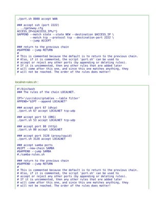 ./port.sh 8080 accept WAN

 ### accept ssh (port 2222)
 . ../gateway.cfg
 ACCESS_IP=${ACCESS_IP%/*}
 $APPEND --match state --state NEW --destination $ACCESS_IP 
         --match tcp --protocol tcp --destination-port 2222 
         --jump ACCEPT

 ### return to the previous chain
 #$APPEND --jump RETURN
 #
 # This is commented because the default is to return to the previous chain.
 # Also, if it is commented, the script 'port.sh' can be used to
 # accept or reject any other ports (by appending or deleting rules).
 # If it is uncommented, then any other rules that are added later
 # will come after this one, and since this one matches anything, they
 # will not be reached. The order of the rules does matter!


localnet-rules.sh :

 #!/bin/bash
 ### The rules of the chain LOCALNET.

 IPT='/usr/sbin/iptables --table filter'
 APPEND="$IPT --append LOCALNET"

 ### accept port 67 (dhcp)
 ./port.sh 67 accept LOCALNET tcp-udp

 ### accept port 53 (DNS)
 ./port.sh 53 accept LOCALNET tcp-udp

 ### accept port 80 (http)
 ./port.sh 80 accept LOCALNET

 ### accept port 3128 (proxy/squid)
 ./port.sh 3128 accept LOCALNET

 ### accept samba ports
 #$IPT --new-chain SAMBA
 #$APPEND --jump SAMBA
 #./samba-rules.sh

 ### return to the previous chain
 #$APPEND --jump RETURN
 #
 # This is commented because the default is to return to the previous chain.
 # Also, if it is commented, the script 'port.sh' can be used to
 # accept or reject any other ports (by appending or deleting rules).
 # If it is uncommented, then any other rules that are added later
 # will come after this one, and since this one matches anything, they
 # will not be reached. The order of the rules does matter!
 