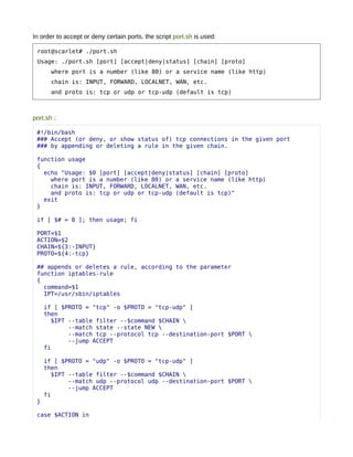 In order to accept or deny certain ports, the script port.sh is used:

 root@scarlet# ./port.sh
 Usage: ./port.sh [port] [accept|deny|status] [chain] [proto]
       where port is a number (like 80) or a service name (like http)
       chain is: INPUT, FORWARD, LOCALNET, WAN, etc.
       and proto is: tcp or udp or tcp-udp (default is tcp)



port.sh :

 #!/bin/bash
 ### Accept (or deny, or show status of) tcp connections in the given port
 ### by appending or deleting a rule in the given chain.

 function usage
 {
   echo "Usage: $0 [port] [accept|deny|status] [chain] [proto]
     where port is a number (like 80) or a service name (like http)
     chain is: INPUT, FORWARD, LOCALNET, WAN, etc.
     and proto is: tcp or udp or tcp-udp (default is tcp)"
   exit
 }

 if [ $# = 0 ]; then usage; fi

 PORT=$1
 ACTION=$2
 CHAIN=${3:-INPUT}
 PROTO=${4:-tcp}

 ## appends or deletes a rule, according to the parameter
 function iptables-rule
 {
   command=$1
   IPT=/usr/sbin/iptables

     if [ $PROTO = "tcp" -o $PROTO = "tcp-udp" ]
     then
       $IPT --table filter --$command $CHAIN 
            --match state --state NEW 
            --match tcp --protocol tcp --destination-port $PORT 
            --jump ACCEPT
     fi

     if [ $PROTO = "udp" -o $PROTO = "tcp-udp" ]
     then
       $IPT --table filter --$command $CHAIN 
            --match udp --protocol udp --destination-port $PORT 
            --jump ACCEPT
     fi
 }

 case $ACTION in
 