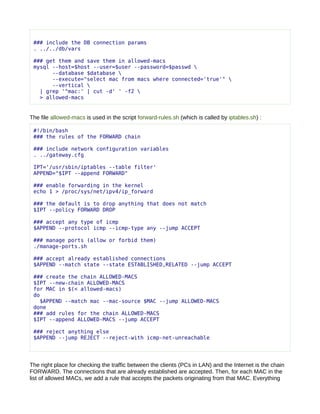 ### include the DB connection params
 . ../../db/vars

 ### get them and save them in allowed-macs
 mysql --host=$host --user=$user --password=$passwd 
       --database $database 
       --execute="select mac from macs where connected='true'" 
       --vertical 
   | grep '^mac:' | cut -d' ' -f2 
   > allowed-macs


The file allowed-macs is used in the script forward-rules.sh (which is called by iptables.sh) :

 #!/bin/bash
 ### the rules of the FORWARD chain

 ### include network configuration variables
 . ../gateway.cfg

 IPT='/usr/sbin/iptables --table filter'
 APPEND="$IPT --append FORWARD"

 ### enable forwarding in the kernel
 echo 1 > /proc/sys/net/ipv4/ip_forward

 ### the default is to drop anything that does not match
 $IPT --policy FORWARD DROP

 ### accept any type of icmp
 $APPEND --protocol icmp --icmp-type any --jump ACCEPT

 ### manage ports (allow or forbid them)
 ./manage-ports.sh

 ### accept already established connections
 $APPEND --match state --state ESTABLISHED,RELATED --jump ACCEPT

 ### create the chain ALLOWED-MACS
 $IPT --new-chain ALLOWED-MACS
 for MAC in $(< allowed-macs)
 do
   $APPEND --match mac --mac-source $MAC --jump ALLOWED-MACS
 done
 ### add rules for the chain ALLOWED-MACS
 $IPT --append ALLOWED-MACS --jump ACCEPT

 ### reject anything else
 $APPEND --jump REJECT --reject-with icmp-net-unreachable




The right place for checking the traffic between the clients (PCs in LAN) and the Internet is the chain
FORWARD. The connections that are already established are accepted. Then, for each MAC in the
list of allowed MACs, we add a rule that accepts the packets originating from that MAC. Everything
 