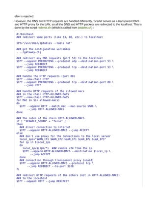 else is rejected.
However, the DNS and HTTP requests are handled differently. Scarlet serves as a transparent DNS
and HTTP proxy for the LAN, so all the DNS and HTTP packets are redirected to the localhost. This is
done by the script redirect.sh (which is called from iptables.sh) :

 #!/bin/bash
 ### redirect some ports (like 53, 80, etc.) to localhost

 IPT='/usr/sbin/iptables --table nat'

 ### get the configuration variables
 . ../gateway.cfg

 ### redirect any DNS requests (port 53) to the localhost
 $IPT --append PREROUTING --protocol udp --destination-port 53 
      --jump REDIRECT
 $IPT --append PREROUTING --protocol tcp --destination-port 53 
      --jump REDIRECT

 ### handle the HTTP requests (port 80)
 $IPT --new-chain HTTP
 $IPT --append PREROUTING --protocol tcp --destination-port 80 
      --jump HTTP

 ### handle HTTP requests of the allowed macs
 ### in the chain HTTP-ALLOWED-MACS
 $IPT --new-chain HTTP-ALLOWED-MACS
 for MAC in $(< allowed-macs)
 do
   $IPT --append HTTP --match mac --mac-source $MAC 
        --jump HTTP-ALLOWED-MACS
 done

 ### the rules of the chain HTTP-ALLOWED-MACS
 if [ "$ENABLE_SQUID" = "false" ]
 then
   ### direct connection to internet
   $IPT --append HTTP-ALLOWED-MACS --jump ACCEPT
 else
   ### don't use proxy for the connections to the local server
   local_ips="$WAN_IP1 $WAN_IP2 $LAN_IP1 $LAN_IP2 $LAN_IP3"
   for ip in $local_ips
   do
     local_ip=${ip%/*} ### remove /24 from the ip
     $IPT --append HTTP-ALLOWED-MACS --destination $local_ip 
          --jump ACCEPT
   done
   ### connection through transparent proxy (squid)
   $IPT --append HTTP-ALLOWED-MACS --protocol tcp 
        --jump REDIRECT --to-port 3128
 fi

 ### redirect HTTP requests of the others (not in HTTP-ALLOWED-MACS)
 ### to the localhost
 $IPT --append HTTP --jump REDIRECT
 