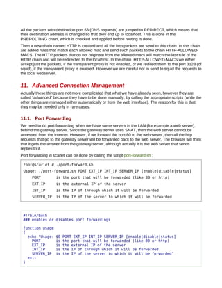 All the packets with destination port 53 (DNS requests) are jumped to REDIRECT, which means that
their destination address is changed so that they end up to localhost. This is done in the
PREROUTING chain, which is checked and applied before routing is done.
Then a new chain named HTTP is created and all the http packets are send to this chain. In this chain
are added rules that match each allowed mac and send such packets to the chain HTTP-ALLOWED-
MACS. The HTTP packets that do not originate from the allowed macs will match the last rule of the
HTTP chain and will be redirected to the localhost. In the chain HTTP-ALLOWED-MACS we either
accept just the packets, if the transparent proxy is not enabled, or we redirect them to the port 3128 (of
squid), if the transparent proxy is enabled. However we are careful not to send to squid the requests to
the local webserver.


11. Advanced Connection Management
Actually these things are not more complicated that what we have already seen, however they are
called “advanced” because they have to be done manually, by calling the appropriate scripts (while the
other things are managed either automatically or from the web interface). The reason for this is that
they may be needed only in rare cases.

11.1. Port Forwarding
We need to do port forwarding when we have some servers in the LAN (for example a web server),
behind the gateway server. Since the gateway server uses SNAT, then the web server cannot be
accessed from the Internet. However, if we forward the port 80 to the web server, then all the http
requests that go to the gateway server will be forwarded back to the web server. The browser will think
that it gets the answer from the gateway server, although actually it is the web server that sends
replies to it.
Port forwarding in scarlet can be done by calling the script port-forward.sh :

 root@scarlet # ./port-forward.sh
 Usage: ./port-forward.sh PORT EXT_IP INT_IP SERVER_IP [enable|disable|status]
      PORT          is the port that will be forwarded (like 80 or http)
      EXT_IP        is the external IP of the server
      INT_IP        is the IP of through which it will be forwarded
      SERVER_IP     is the IP of the server to which it will be forwarded




 #!/bin/bash
 ### enables or disables port forwardings

 function usage
 {
   echo "Usage:     $0   PORT EXT_IP INT_IP SERVER_IP [enable|disable|status]
     PORT           is   the port that will be forwarded (like 80 or http)
     EXT_IP         is   the external IP of the server
     INT_IP         is   the IP of through which it will be forwarded
     SERVER_IP      is   the IP of the server to which it will be forwarded"
   exit
 }
 