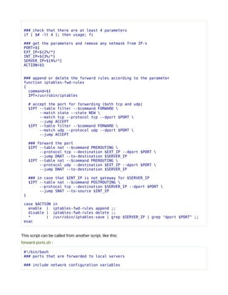 ### check that there are at least 4 parameters
 if [ $# -lt 4 ]; then usage; fi

 ### get the parameters and remove any netmask from IP-s
 PORT=$1
 EXT_IP=${2%/*}
 INT_IP=${3%/*}
 SERVER_IP=${4%/*}
 ACTION=$5


 ### append or delete the forward rules according to the parameter
 function iptables-fwd-rules
 {
   command=$1
   IPT=/usr/sbin/iptables

     # accept the port for forwarding (both tcp and udp)
     $IPT --table filter --$command FORWARD 
          --match state --state NEW 
          --match tcp --protocol tcp --dport $PORT 
          --jump ACCEPT
     $IPT --table filter --$command FORWARD 
          --match udp --protocol udp --dport $PORT 
          --jump ACCEPT

     ### forward the port
     $IPT --table nat --$command PREROUTING 
          --protocol tcp --destination $EXT_IP --dport $PORT 
          --jump DNAT --to-destination $SERVER_IP
     $IPT --table nat --$command PREROUTING 
          --protocol udp --destination $EXT_IP --dport $PORT 
          --jump DNAT --to-destination $SERVER_IP

     ### in case that $INT_IP is not gateway for $SERVER_IP
     $IPT --table nat --$command POSTROUTING 
          --protocol tcp --destination $SERVER_IP --dport $PORT 
          --jump SNAT --to-source $INT_IP
 }

 case $ACTION     in
   enable )       iptables-fwd-rules append ;;
   disable )      iptables-fwd-rules delete ;;
   *       )      /usr/sbin/iptables-save | grep $SERVER_IP | grep "dport $PORT" ;;
 esac


This script can be called from another script, like this:
forward-ports.sh :

 #!/bin/bash
 ### ports that are forwarded to local servers

 ### include network configuration variables
 