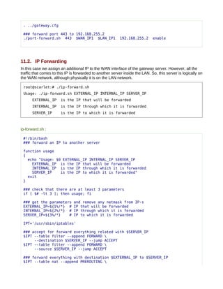 . ../gateway.cfg

 ### forward port 443 to 192.168.255.2
 ./port-forward.sh 443 $WAN_IP1 $LAN_IP1                  192.168.255.2       enable




11.2. IP Forwarding
In this case we assign an additional IP to the WAN interface of the gateway server. However, all the
traffic that comes to this IP is forwarded to another server inside the LAN. So, this server is logically on
the WAN network, although physically it is on the LAN network.

 root@scarlet:# ./ip-forward.sh
 Usage: ./ip-forward.sh EXTERNAL_IP INTERNAL_IP SERVER_IP
      EXTERNAL_IP      is the IP that will be forwarded
      INTERNAL_IP      is the IP through which it is forwarded
      SERVER_IP        is the IP to which it is forwarded



ip-forward.sh :

 #!/bin/bash
 ### forward an IP to another server

 function usage
 {
   echo "Usage: $0 EXTERNAL_IP INTERNAL_IP SERVER_IP
     EXTERNAL_IP is the IP that will be forwarded
     INTERNAL_IP is the IP through which it is forwarded
     SERVER_IP    is the IP to which it is forwarded"
   exit
 }

 ### check that there are at least 3 parameters
 if [ $# -lt 3 ]; then usage; fi

 ### get the parameters        and remove any netmask from IP-s
 EXTERNAL_IP=${1%/*} #         IP that will be forwarded
 INTERNAL_IP=${2%/*} #         IP through which it is forwarded
 SERVER_IP=${3%/*}    #        IP to which it is forwarded

 IPT='/usr/sbin/iptables'

 ### accept for forward everything related with $SERVER_IP
 $IPT --table filter --append FORWARD 
      --destination $SERVER_IP --jump ACCEPT
 $IPT --table filter --append FORWARD 
      --source $SERVER_IP --jump ACCEPT

 ### forward everything with destination $EXTERNAL_IP to $SERVER_IP
 $IPT --table nat --append PREROUTING 
 