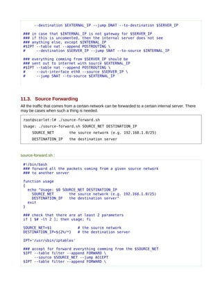 --destination $EXTERNAL_IP --jump DNAT --to-destination $SERVER_IP

 ### in case that $INTERNAL_IP is not gateway for $SERVER_IP
 ### if this is uncomented, then the internal server does not see
 ### anything else, except $INTERNAL_IP
 #$IPT --table nat --append POSTROUTING 
 #     --destination $SERVER_IP --jump SNAT --to-source $INTERNAL_IP

 ### everything comming from $SERVER_IP should be
 ### sent out to internet with source $EXTERNAL_IP
 #$IPT --table nat --append POSTROUTING 
 #     --out-interface eth0 --source $SERVER_IP 
 #     --jump SNAT --to-source $EXTERNAL_IP




11.3. Source Forwarding
All the traffic that comes from a certain network can be forwarded to a certain internal server. There
may be cases when such a thing is needed.

 root@scarlet:l# ./source-forward.sh
 Usage: ./source-forward.sh SOURCE_NET DESTINATION_IP
      SOURCE_NET            the source network (e.g. 192.168.1.0/25)
      DESTINATION_IP        the destination server



source-forward.sh :

 #!/bin/bash
 ### forward all the packets coming from a given source network
 ### to another server

 function usage
 {
   echo "Usage: $0 SOURCE_NET DESTINATION_IP
     SOURCE_NET       the source network (e.g. 192.168.1.0/25)
     DESTINATION_IP   the destination server"
   exit
 }

 ### check that there are at least 2 parameters
 if [ $# -lt 2 ]; then usage; fi

 SOURCE_NET=$1                   # the source network
 DESTINATION_IP=${2%/*}          # the destination server

 IPT='/usr/sbin/iptables'

 ### accept for forward everything comming from the $SOURCE_NET
 $IPT --table filter --append FORWARD 
      --source $SOURCE_NET --jump ACCEPT
 $IPT --table filter --append FORWARD 
 