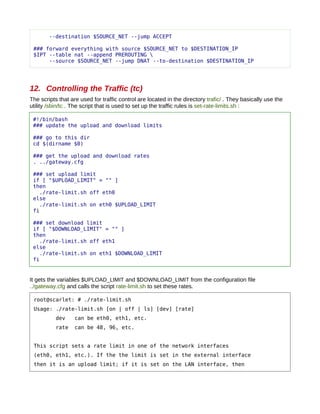 --destination $SOURCE_NET --jump ACCEPT

 ### forward everything with source $SOURCE_NET to $DESTINATION_IP
 $IPT --table nat --append PREROUTING 
      --source $SOURCE_NET --jump DNAT --to-destination $DESTINATION_IP




12. Controlling the Traffic (tc)
The scripts that are used for traffic control are located in the directory trafic/ . They basically use the
utility /sbin/tc . The script that is used to set up the traffic rules is set-rate-limits.sh :

 #!/bin/bash
 ### update the upload and download limits

 ### go to this dir
 cd $(dirname $0)

 ### get the upload and download rates
 . ../gateway.cfg

 ### set upload limit
 if [ "$UPLOAD_LIMIT" = "" ]
 then
    ./rate-limit.sh off eth0
 else
    ./rate-limit.sh on eth0 $UPLOAD_LIMIT
 fi

 ### set download limit
 if [ "$DOWNLOAD_LIMIT" = "" ]
 then
    ./rate-limit.sh off eth1
 else
    ./rate-limit.sh on eth1 $DOWNLOAD_LIMIT
 fi


It gets the variables $UPLOAD_LIMIT and $DOWNLOAD_LIMIT from the configuration file
../gateway.cfg and calls the script rate-limit.sh to set these rates.

 root@scarlet: # ./rate-limit.sh
 Usage: ./rate-limit.sh [on | off | ls] [dev] [rate]
           dev    can be eth0, eth1, etc.
           rate   can be 48, 96, etc.


 This script sets a rate limit in one of the network interfaces
 (eth0, eth1, etc.). If the the limit is set in the external interface
 then it is an upload limit; if it is set on the LAN interface, then
 