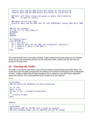 /sbin/tc qdisc add dev $DEV parent 10:2 handle 12: sfq perturb 10
     /sbin/tc qdisc add dev $DEV parent 10:3 handle 13: sfq perturb 10

     ### Note: with these classes and queues as above, there should be
     ###       no need for filters.

     ### apply the new rate limit
     #/sbin/tc qdisc add dev $DEV root tbf rate ${RATE}kbit latency 50ms burst 3000
 }

 ### get the arguments
 if [ $# -lt 2 ]; then usage; fi
 ACTION=$1
 DEV=$2
 RATE=$3

 TC="/sbin/tc qdisc"
 case $ACTION in
   on ) set_limit ;;
   off ) /sbin/tc qdisc del dev $DEV root 2>/dev/null >/dev/null;;
   ls ) /sbin/tc -s qdisc ls dev $DEV ;;
   *   ) usage ;;
 esac




This script limits the rate on the given interface. It also creates three priority queues on the interface,
where the one with the highest priority is for the interactive traffic, and the one with the most low
priority for the bulk traffic.


13. Counting the Traffic
The traffic is counted for each MAC in the LAN and statistics are generated (using RRD tools). The
scripts that count the traffic and generate the statistics are located in the directory server-config/traffic-
counter/ . Initially an RRD (Round Robin Database) file is created for each MAC that is allowed to
access the internet. This is accomplished by the scripts init.sh and rrdinit.sh :
init.sh :

 #!/bin/bash
 ### initialize the databases for each allowed mac

 rm -rf rrd/
 mkdir -p rrd
 for mac in $(< ../firewall/allowed-macs)
 do
   ./rrdinit.sh $mac
 done


rrdinit.sh :

 #!/bin/bash
 ### Create a RRD for the MAC that is given as argument.
 ### This database keeps a DS for download and one for upload.
 