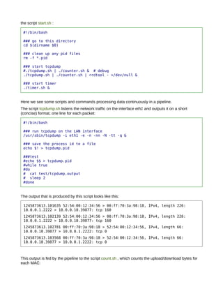 the script start.sh :

 #!/bin/bash

 ### go to this directory
 cd $(dirname $0)

 ### clean up any pid files
 rm -f *.pid

 ### start tcpdump
 #./tcpdump.sh | ./counter.sh & # debug
 ./tcpdump.sh | ./counter.sh | rrdtool - >/dev/null &

 ### start timer
 ./timer.sh &


Here we see some scripts and commands processing data continuously in a pipeline.
The script tcpdump.sh listens the network traffic on the interface eth1 and outputs it on a short
(concise) format, one line for each packet:

 #!/bin/bash

 ### run tcpdump on the LAN interface
 /usr/sbin/tcpdump -i eth1 -e -n -nn -N -tt -q &

 ### save the process id to a file
 echo $! > tcpdump.pid

 ###test
 #echo $$ > tcpdump.pid
 #while true
 #do
 # cat test/tcpdump.output
 # sleep 2
 #done


The output that is produced by this script looks like this:

 1245873613.101635 52:54:00:12:34:56 > 00:ff:70:3a:98:18, IPv4, length 226:
 10.0.0.1.2222 > 10.0.0.10.39877: tcp 160
 1245873613.102139 52:54:00:12:34:56 > 00:ff:70:3a:98:18, IPv4, length 226:
 10.0.0.1.2222 > 10.0.0.10.39877: tcp 160
 1245873613.102781 00:ff:70:3a:98:18 > 52:54:00:12:34:56, IPv4, length 66:
 10.0.0.10.39877 > 10.0.0.1.2222: tcp 0
 1245873613.103568 00:ff:70:3a:98:18 > 52:54:00:12:34:56, IPv4, length 66:
 10.0.0.10.39877 > 10.0.0.1.2222: tcp 0



This output is fed by the pipeline to the script count.sh , which counts the upload/download bytes for
each MAC:
 