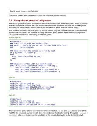 bash$ qemu images/scarlet.img

(the option '-boot c' which says to boot from the HDD image is the default).

3.3. Using a Better Network Configuration
After booting scarlet like that, you will notice some error messages about device eth1 which is missing.
The lack of network interface eth1 will also cause some other problems, because the scarlet system
assumes that there are two network interfaces, one external (eth0) and one internal (eth1).
This problem is created because qemu by default creates only one network interface for the emulated
system. We can correct this problem by using advanced qemu options about network configuration.
Let's create some scripts for starting Scarlet with qemu.
start-scarlet.sh:

 #!/bin/bash
 ### Start scarlet with two network cards.
 ### Note: it should be run by root, so that tapX interfaces
 ###       can be created.

 ### make sure that the script is called by root
 if [ $(whoami) != "root" ]
 then
   echo "Should be called by root"
   exit
 fi

 ### emulate a testbox with two network cards
 qemu -m 64 -serial /dev/tty8 images/scarlet.img 
      -net nic,vlan=0 -net nic,vlan=1 
      -net tap,vlan=0,ifname=tap0,script=./tap0.sh 
      -net tap,vlan=1,ifname=tap1,script=./tap1.sh &


tap0.sh:

 #!/bin/bash
 /sbin/ip link set tap0 up
 /sbin/ip address flush dev tap0
 /sbin/ip address add 192.168.100.1/24 dev tap0
 /sbin/ip address add 10.0.0.10/24 dev tap0


tap1.sh:

 #!/bin/bash
 /sbin/ip link set tap1 up
 /sbin/ip address flush dev tap1
 /sbin/ip address add 192.168.10.101/24 dev tap1


There are a few qemu options to be explained here. First of all, ­m 64 tells qemu to use up to 64MB
RAM for the emulated scarlet. It really does not need more that this for testing. The option ­serial /
dev/tty8 tells qemu to connect the serial port of the emulated computer to the device /dev/tty8.
 