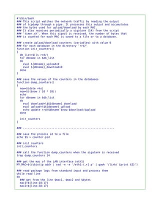 #!/bin/bash
### This script watches the network traffic by reading the output
### of tcpdump through a pipe. It processes this output and accumulates
### the bytes used for upload/download by each MAC.
### It also receives periodically a sigalarm (14) from the script
### 'timer.sh'. When this signal is received, the number of bytes that
### is counted for each MAC is saved to a file or to a database.

### create upload/download counters (variables) with value 0
### for each database in the directory 'rrd/'
function init_counters()
{
  db_list=$(ls rrd/)
  for dbname in $db_list
  do
    eval ${dbname}_upload=0
    eval ${dbname}_download=0
  done
}

### save the values of the counters in the databases
function dump_counters()
{
  now=$(date +%s)
  now=$(($now / 10 * 10))
  echo
  for dbname in $db_list
  do
    eval download=$${dbname}_download
    eval upload=$${dbname}_upload
    echo update rrd/$dbname $now:$download:$upload
  done

    init_counters
}

### ----------------------------------------------------------

### save the process id to a file
echo $$ > counter.pid

### init counters
init_counters

### call the function dump_counters when the sigalarm is received
trap dump_counters 14

### get the mac of the LAN interface (eth1)
MY_MAC=$(/sbin/ip addr | sed -n -e '/eth1:/,+1 p' | gawk '/link/ {print $2}')

### read package logs from standard input and process them
while read line
do
  ### get from the line $mac1, $mac2 and $bytes
  mac1=${line:18:17}
  mac2=${line:38:17}
 