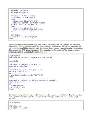 bytes=${line:70:10}
    bytes=${bytes%%:*}

    ### increment the counters
    if [ "$mac1" = "$MY_MAC" ]
    then
      dbname="mac_${mac2//[:-]/}"
      eval let ${dbname}_download+=$bytes
    elif [ "$mac2" = "$MY_MAC" ]
    then
      dbname="mac_${mac1//[:-]/}"
      eval let ${dbname}_upload+=$bytes
    fi

   ### debug
   #echo "$mac1 > $mac2 $bytes"
 done


This script keeps two counters for each MAC, one for upload and one for download. Each line that
comes from tcpdump.sh is processed and the counters are incremented accordingly. Whenever the
script gets the signal 14 (sigalarm), it calls the function dump_counters which writes the current values
of the counters to RRD files and initializes them again (resets the counters). The signal 14 is sent
periodically each 10 seconds by the script timer.sh :

 #!/bin/bash
 ### send periodically a sigalarm to the counter

 period=10

 ### save the process id to a file
 echo $$ > timer.pid

 ### get the process id of the counter
 while [ "$pid" = "" ]
 do
   pid=$(cat counter.pid 2> /dev/null)
 done

 ### send a sigalarm (14) to the counter periodically
 while true
 do
   sleep $period
   kill -s 14 $pid
 done


The files counter.pid, tcpdump.pid and timer.pid keep the process id of the scripts. They are used to
send signals to each other and also to stop them. Counting the traffic can be used by the script
stop.sh :

 #!/bin/bash

 ### stop timer
 pid=$(cat timer.pid)
 