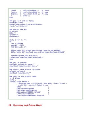 2days     )   resolution=3600 ;;    # 1 hour
  1month    )   resolution=86400 ;;   # 1 day
  8months   )   resolution=86400 ;;   # 1 day
  *         )   usage ;;
esac

### get start and end times
now=$(date +%s)
end=$(($now/$resolution*$resolution))
start="end-$interval"

### process the MACs
nr_macs=0
DEFs=''
upload='0'
download='0'

while [ "$1" != "" ]
do
  let nr_macs++
  mac=$1 ; shift
  mac=${mac//[:-]/}

  DEFs="$DEFs DEF:upload_$mac=rrd/mac_$mac:upload:AVERAGE"
  DEFs="$DEFs DEF:download_$mac=rrd/mac_$mac:download:AVERAGE"

  upload="upload_$mac,$upload,+"
  download="download_$mac,$download,+"
done

### get the average
#upload="$upload,$nr_macs,/"
#download="$download,$nr_macs,/"

### convert from Bytes/s to Bits/s
upload="$upload,8,*"
download="$download,8,*"

### generate the graphic image
rm -f $fname
#echo 
rrdtool graph $fname 
        --imgformat PNG --interlaced --end $end --start $start 
        --width 550 --vertical-label Bits/s    
        $DEFs                               
        CDEF:upload=$upload                 
        CDEF:download=$download             
        AREA:upload#00EEEE:'Upload'         
        LINE1:upload#00CCAA                 
        LINE1:download#FF0000:'Download'




14. Summary and Future Work
 