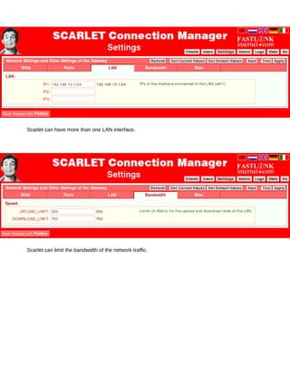 Scarlet can have more than one LAN interface.




Scarlet can limit the bandwidth of the network traffic.
 