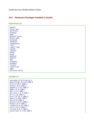 Scarlet also has a flexible statistics module.



15.2. Slackware Packages Installed in Scarlet

dependencies.txt :

 apache
 cyrus-sasl
 diffutils
 dnsmasq
 gawk
 gettext-tools
 glibc-i18n
 iproute2
 iptables
 isapnptools
 lftp
 libart_lgpl
 libidn
 libxml2
 mhash
 mysql
 openssh
 openssl
 php
 procmail
 sendmail
 stunnel
 subversion
 wget
 wireless-tools


packages.txt :

 aaa_base-11.0.0-noarch-2
 aaa_elflibs-11.0.0-i486-9
 acl-2.2.39_1-i486-1
 acpid-1.0.4-i486-2
 apache-1.3.37-i486-2
 apmd-3.0.2-i386-1
 apr-1.2.7-i486-1
 apr-util-1.2.7-i486-1
 at-3.1.10-i486-1
 attr-2.4.32_1-i486-1
 bash-3.1.017-i486-1
 bin-11.0-i486-3
 bind-9.3.2_P1-i486-1
 bzip2-1.0.3-i486-3
 coreutils-5.97-i486-1
 curl-7.15.5-i486-1
 cxxlibs-6.0.3-i486-1
 cyrus-sasl-2.1.22-i486-1
 