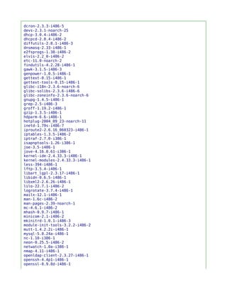 dcron-2.3.3-i486-5
devs-2.3.1-noarch-25
dhcp-3.0.4-i486-2
dhcpcd-2.0.4-i486-2
diffutils-2.8.1-i486-3
dnsmasq-2.33-i486-1
e2fsprogs-1.38-i486-2
elvis-2.2_0-i486-2
etc-11.0-noarch-2
findutils-4.2.28-i486-1
gawk-3.1.5-i486-3
genpower-1.0.5-i486-1
gettext-0.15-i486-1
gettext-tools-0.15-i486-1
glibc-i18n-2.3.6-noarch-6
glibc-solibs-2.3.6-i486-6
glibc-zoneinfo-2.3.6-noarch-6
gnupg-1.4.5-i486-1
grep-2.5-i486-3
groff-1.19.2-i486-1
gzip-1.3.5-i486-1
hdparm-6.6-i486-1
hotplug-2004_09_23-noarch-11
inetd-1.79s-i486-7
iproute2-2.6.16_060323-i486-1
iptables-1.3.5-i486-2
iptraf-2.7.0-i386-1
isapnptools-1.26-i386-1
joe-3.5-i486-1
jove-4.16.0.61-i386-1
kernel-ide-2.4.33.3-i486-1
kernel-modules-2.4.33.3-i486-1
less-394-i486-1
lftp-3.5.4-i486-1
libart_lgpl-2.3.17-i486-1
libidn-0.6.5-i486-1
libxml2-2.6.26-i486-1
lilo-22.7.1-i486-2
logrotate-3.7.4-i486-1
mailx-12.1-i486-1
man-1.6c-i486-2
man-pages-2.39-noarch-1
mc-4.6.1-i486-2
mhash-0.9.7-i486-1
minicom-2.1-i486-2
mkinitrd-1.0.1-i486-3
module-init-tools-3.2.2-i486-2
mutt-1.4.2.2i-i486-1
mysql-5.0.24a-i486-1
nc-1.10-i386-1
neon-0.25.5-i486-2
netwatch-1.0a-i386-1
nmap-4.11-i486-1
openldap-client-2.3.27-i486-1
openssh-4.4p1-i486-1
openssl-0.9.8d-i486-1
 