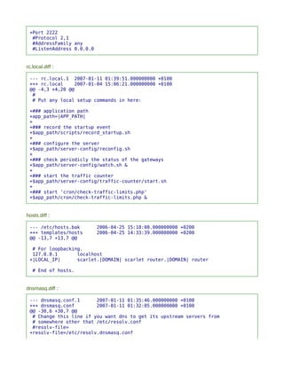 +Port 2222
  #Protocol 2,1
  #AddressFamily any
  #ListenAddress 0.0.0.0


rc.local.diff :

 --- rc.local.1 2007-01-11 01:39:51.000000000 +0100
 +++ rc.local    2007-01-04 15:06:21.000000000 +0100
 @@ -4,3 +4,20 @@
  #
  # Put any local setup commands in here:

 +### application path
 +app_path=|APP_PATH|
 +
 +### record the startup event
 +$app_path/scripts/record_startup.sh
 +
 +### configure the server
 +$app_path/server-config/reconfig.sh
 +
 +### check periodicly the status of the gateways
 +$app_path/server-config/watch.sh &
 +
 +### start the traffic counter
 +$app_path/server-config/traffic-counter/start.sh
 +
 +### start 'cron/check-traffic-limits.php'
 +$app_path/cron/check-traffic-limits.php &


hosts.diff :

 --- /etc/hosts.bak        2006-04-25 15:18:00.000000000 +0200
 +++ templates/hosts       2006-04-25 14:33:39.000000000 +0200
 @@ -13,7 +13,7 @@

  # For loopbacking.
  127.0.0.1       localhost
 +|LOCAL_IP|      scarlet.|DOMAIN| scarlet router.|DOMAIN| router

   # End of hosts.


dnsmasq.diff :

 --- dnsmasq.conf.1      2007-01-11 01:35:46.000000000 +0100
 +++ dnsmasq.conf        2007-01-11 01:32:05.000000000 +0100
 @@ -30,6 +30,7 @@
  # Change this line if you want dns to get its upstream servers from
  # somewhere other that /etc/resolv.conf
  #resolv-file=
 +resolv-file=/etc/resolv.dnsmasq.conf
 
