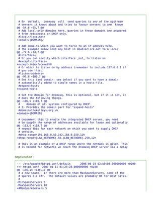 # By default, dnsmasq will send queries to any of the upstream
  # servers it knows about and tries to favour servers to are known
 @@ -54,6 +55,7 @@
  # Add local-only domains here, queries in these domains are answered
  # from /etc/hosts or DHCP only.
  #local=/localnet/
 +local=/|DOMAIN|/

  # Add domains which you want to force to an IP address here.
  # The example below send any host in doubleclick.net to a local
 @@ -72,6 +74,7 @@
  #interface=
  # Or you can specify which interface _not_ to listen on
  #except-interface=
 +except-interface=eth0
  # Or which to listen on by address (remember to include 127.0.0.1 if
  # you use this.)
  #listen-address=
 @@ -97,6 +100,7 @@
  # Set this (and domain: see below) if you want to have a domain
  # automatically added to simple names in a hosts-file.
  #expand-hosts
 +expand-hosts

  # Set the domain for dnsmasq. this is optional, but if it is set, it
  # does the following things.
 @@ -106,6 +110,7 @@
  #    domain of all systems configured by DHCP
  # 3) Provides the domain part for "expand-hosts"
  #domain=thekelleys.org.uk
 +domain=|DOMAIN|

  # Uncomment this to enable the integrated DHCP server, you need
  # to supply the range of addresses available for lease and optionally
 @@ -113,6 +118,7 @@
  # repeat this for each network on which you want to supply DHCP
  # service.
  #dhcp-range=192.168.0.50,192.168.0.150,12h
 +dhcp-range=|LAN_NETWORK|.50,|LAN_NETWORK|.250,12h

   # This is an example of a DHCP range where the netmask is given. This
   # is needed for networks we reach the dnsmasq DHCP server via a relay


httpd.conf.diff :

 --- /etc/apache/httpd.conf.default     2006-08-10 02:50:08.000000000 +0200
 +++ httpd.conf 2007-01-11 01:29:28.000000000 +0100
 @@ -136,14 +136,17 @@
  # a new spare. If there are more than MaxSpareServers, some of the
  # spares die off. The default values are probably OK for most sites.
  #
 -MinSpareServers 5
 -MaxSpareServers 10
 +#MinSpareServers 5
 