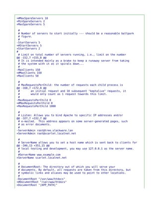 +#MaxSpareServers 10
+MinSpareServers 2
+MaxSpareServers 5

 #
 # Number of servers to start initially --- should be a reasonable ballpark
 # figure.
 #
-StartServers 5
+#StartServers 5
+StartServers 2
#
 # Limit on total number of servers running, i.e., limit on the number
@@ -152,7 +155,8 @@
 # It is intended mainly as a brake to keep a runaway server from taking
 # the system with it as it spirals down...
 #
-MaxClients 150
+#MaxClients 150
+MaxClients 50

 #
 # MaxRequestsPerChild: the number of requests each child process is
@@ -168,7 +172,8 @@
 #       an initial request and 10 subsequent "keptalive" requests, it
 #       would only count as 1 request towards this limit.
 #
-MaxRequestsPerChild 0
+#MaxRequestsPerChild 0
+MaxRequestsPerChild 1000

 #
 # Listen: Allows you to bind Apache to specific IP addresses and/or
@@ -327,7 +332,7 @@
 # e-mailed. This address appears on some server-generated pages, such
 # as error documents.
 #
-ServerAdmin root@tree.slackware.lan
+ServerAdmin root@scarlet.localnet.net

 #
 # ServerName allows you to set a host name which is sent back to clients for
@@ -346,13 +351,15 @@
 # local testing and development, you may use 127.0.0.1 as the server name.
 #
 #ServerName www.example.com
+ServerName scarlet.localnet.net

 #
 # DocumentRoot: The directory out of which you will serve your
 # documents. By default, all requests are taken from this directory, but
 # symbolic links and aliases may be used to point to other locations.
 #
-DocumentRoot "/var/www/htdocs"
+#DocumentRoot "/var/www/htdocs"
+DocumentRoot "|APP_PATH|"
 