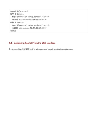 (qemu) info network
 VLAN 0 devices:
    tap: ifname=tap0 setup_script=./tap0.sh
    ne2000 pci macaddr=52:54:00:12:34:56
 VLAN 1 devices:
    tap: ifname=tap1 setup_script=./tap1.sh
    ne2000 pci macaddr=52:54:00:12:34:57
 (qemu)




3.4. Accessing Scarlet From the Web Interface

Try to open http://192.168.10.1/ in a browser, and you will see this interesting page:
 