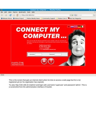 This is the screen that gets an internet client when he tries to access a web page but he is not
registered yet (or his registration has expired).
Try also http://192.168.10.1/admin/ and login with username 'superuser' and password 'admin'. This is
a screenshot from the administrative interface of Scarlet:
 