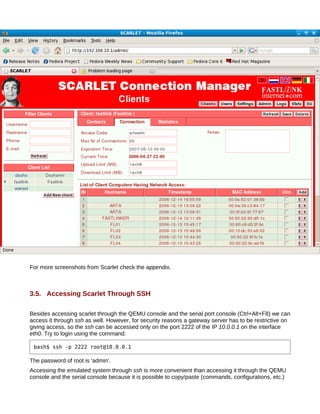 For more screenshots from Scarlet check the appendix.



3.5. Accessing Scarlet Through SSH

Besides accessing scarlet through the QEMU console and the serial port console (Ctrl+Alt+F8) we can
access it through ssh as well. However, for security reasons a gateway server has to be restrictive on
giving access, so the ssh can be accessed only on the port 2222 of the IP 10.0.0.1 on the interface
eth0. Try to login using the command:

 bash$ ssh -p 2222 root@10.0.0.1

The password of root is 'admin'.
Accessing the emulated system through ssh is more convenient than accessing it through the QEMU
console and the serial console because it is possible to copy/paste (commands, configurations, etc.)
 