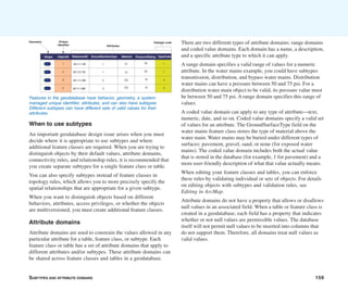 SUBTYPES AND ATTRIBUTE DOMAINS 159
When to use subtypes
An important geodatabase design issue arises when you must
decide where it is appropriate to use subtypes and where
additional feature classes are required. When you are trying to
distinguish objects by their default values, attribute domains,
connectivity rules, and relationship rules, it is recommended that
you create separate subtypes for a single feature class or table.
You can also specify subtypes instead of feature classes in
topology rules, which allows you to more precisely specify the
spatial relationships that are appropriate for a given subtype.
When you want to distinguish objects based on different
behaviors, attributes, access privileges, or whether the objects
are multiversioned, you must create additional feature classes.
Attribute domains
Attribute domains are used to constrain the values allowed in any
particular attribute for a table, feature class, or subtype. Each
feature class or table has a set of attribute domains that apply to
different attributes and/or subtypes. These attribute domains can
be shared across feature classes and tables in a geodatabase.
There are two different types of attribute domains: range domains
and coded value domains. Each domain has a name, a description,
and a specific attribute type to which it can apply.
A range domain specifies a valid range of values for a numeric
attribute. In the water mains example, you could have subtypes
transmission, distribution, and bypass water mains. Distribution
water mains can have a pressure between 50 and 75 psi. For a
distribution water main object to be valid, its pressure value must
be between 50 and 75 psi. A range domain specifies this range of
values.
A coded value domain can apply to any type of attribute—text,
numeric, date, and so on. Coded value domains specify a valid set
of values for an attribute. The GroundSurfaceType field on the
water mains feature class stores the type of material above the
water main. Water mains may be buried under different types of
surfaces: pavement, gravel, sand, or none (for exposed water
mains). The coded value domain includes both the actual value
that is stored in the database (for example, 1 for pavement) and a
more user-friendly description of what that value actually means.
When editing your feature classes and tables, you can enforce
these rules by validating individual or sets of objects. For details
on editing objects with subtypes and validation rules, see
Editing in ArcMap.
Attribute domains do not have a property that allows or disallows
null values in an associated field. When a table or feature class is
created in a geodatabase, each field has a property that indicates
whether or not null values are permissible values. The database
itself will not permit null values to be inserted into columns that
do not support them. Therefore, all domains treat null values as
valid values.
Features in the geodatabase have behavior, geometry, a system-
managed unique identifier, attributes, and can also have subtypes.
Different subtypes can have different sets of valid values for their
attributes.
Shape ReferenceID GroundSurfaceType Material PressureRating
M1111-TM
M1112-TM
M1111-DM
M1111-BM
CI
CI
CO
CO
25
25
10
15
1
1
3
2
Geometry
Attributes
Subtype code
ObjectID
1
2
3
4
Unique
identifier
TypeCode
1
1
2
3
 