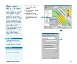DEFINING RELATIONSHIP CLASSES 197
Using related
fields in ArcMap
In order for fields from a related
object to be used for symboliz-
ing and labeling, you must
create a join between the
feature class and its related
feature class or table. Once you
have created this join, the fields
from the related feature class or
table are added to your feature
layer. You can use these fields
for labeling, symbolizing, and
querying your features.
Using related fields in ArcMap
is only possible with 1–1
relationship classes or 1–M
relationship classes where
you’re joining the origin
attributes to the destination
table.
1. Right-click the feature layer
in the ArcMap table of
contents.
2. Point to Joins and Relates
and click Join.
3. Click the Join options
dropdown arrow and click
Join data based on a
predefined relationship
class. u
3
1
2
See Also
ArcMap has tools for editing
relationships. To read more about
relationships and editing in
ArcMap, see Editing in ArcMap.
See Also
If you are not already familiar with
how to add data to your map,
please refer to Using ArcMap.
 