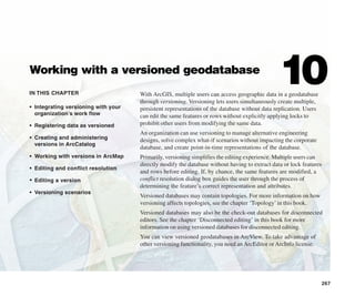 IN THIS CHAPTER
267
Working with a versioned geodatabase
10
• Integrating versioning with your
organization’s work flow
• Registering data as versioned
• Creating and administering
versions in ArcCatalog
• Working with versions in ArcMap
• Editing and conflict resolution
• Editing a version
• Versioning scenarios
With ArcGIS, multiple users can access geographic data in a geodatabase
through versioning. Versioning lets users simultaneously create multiple,
persistent representations of the database without data replication. Users
can edit the same features or rows without explicitly applying locks to
prohibit other users from modifying the same data.
An organization can use versioning to manage alternative engineering
designs, solve complex what-if scenarios without impacting the corporate
database, and create point-in-time representations of the database.
Primarily, versioning simplifies the editing experience. Multiple users can
directly modify the database without having to extract data or lock features
and rows before editing. If, by chance, the same features are modified, a
conflict resolution dialog box guides the user through the process of
determining the feature’s correct representation and attributes.
Versioned databases may contain topologies. For more information on how
versioning affects topologies, see the chapter ‘Topology’in this book.
Versioned databases may also be the check-out databases for disconnected
editors. See the chapter ‘Disconnected editing’ in this book for more
information on using versioned databases for disconnected editing.
You can view versioned geodatabases in ArcView. To take advantage of
other versioning functionality, you need anArcEditor orArcInfo license.
 