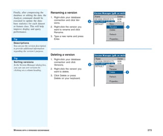 WORKING WITH A VERSIONED GEODATABASE 273
Renaming a version
1. Right-click your database
connection and click Ver-
sions.
2. Right-click the version you
want to rename and click
Rename.
3. Type a new name and press
Enter.
Deleting a version
1. Right-click your database
connection and click
Versions.
2. Right-click the version you
want to delete.
3. Click Delete or press
Delete on your keyboard.
Finally, after compressing the
database or editing the data, the
Analyze command should be
executed to update the data-
base statistics for each dataset
or feature class. This will help
improve display and query
performance.
2
2
3
2
Tip
Descriptions
You can use the version description
to provide additional information
regarding the version’s purpose.
Tip
Sorting versions
In the Version Manager dialog box,
you can can sort versions by
clicking on a column heading.
 