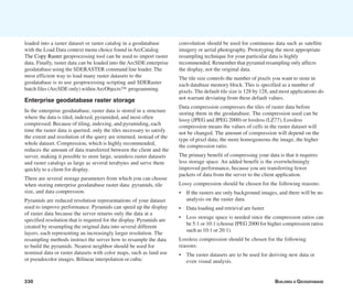 330 BUILDING A GEODATABASE
Enterprise geodatabase raster storage
In the enterprise geodatabase, raster data is stored in a structure
where the data is tiled, indexed, pyramided, and most often
compressed. Because of tiling, indexing, and pyramiding, each
time the raster data is queried, only the tiles necessary to satisfy
the extent and resolution of the query are returned, instead of the
whole dataset. Compression, which is highly recommended,
reduces the amount of data transferred between the client and the
server, making it possible to store large, seamless raster datasets
and raster catalogs as large as several terabytes and serve them
quickly to a client for display.
There are several storage parameters from which you can choose
when storing enterprise geodatabase raster data: pyramids, tile
size, and data compression.
Pyramids are reduced resolution representations of your dataset
used to improve performance. Pyramids can speed up the display
of raster data because the server returns only the data at a
specified resolution that is required for the display. Pyramids are
created by resampling the original data into several different
layers, each representing an increasingly larger resolution. The
resampling methods instruct the server how to resample the data
to build the pyramids. Nearest neighbor should be used for
nominal data or raster datasets with color maps, such as land use
or pseudocolor images. Bilinear interpolation or cubic
convolution should be used for continuous data such as satellite
imagery or aerial photography. Prototyping the most appropriate
resampling technique for your particular data is highly
recommended. Remember that pyramid resampling only affects
the display, not the original data.
The tile size controls the number of pixels you want to store in
each database memory block. This is specified as a number of
pixels. The default tile size is 128 by 128, and most applications do
not warrant deviating from these default values.
Data compression compresses the tiles of raster data before
storing them in the geodatabase. The compression used can be
lossy (JPEG and JPEG 2000) or lossless (LZ77). Lossless
compression means the values of cells in the raster dataset will
not be changed. The amount of compression will depend on the
type of pixel data; the more homogeneous the image, the higher
the compression ratio.
The primary benefit of compressing your data is that it requires
less storage space. An added benefit is the overwhelmingly
improved performance, because you are transferring fewer
packets of data from the server to the client application.
Lossy compression should be chosen for the following reasons:
• If the rasters are only background images, and there will be no
analysis on the raster data.
• Data loading and retrieval are faster.
• Less storage space is needed since the compression ratios can
be 5:1 or 10:1 (choose JPEG 2000 for higher compression ratios
such as 10:1 or 20:1).
Lossless compression should be chosen for the following
reasons:
• The raster datasets are to be used for deriving new data or
even visual analysis.
loaded into a raster dataset or raster catalog in a geodatabase
with the Load Data context menu choice found in ArcCatalog.
The Copy Raster geoprocessing tool can be used to import raster
data. Finally, raster data can be loaded into the ArcSDE enterprise
geodatabase using the SDERASTER command line loader. The
most efficient way to load many raster datasets to the
geodatabase is to use geoprocessing scripting and SDERaster
batch files (ArcSDE only) withinArcObjects™ programming.
 